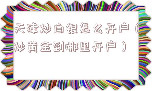 天津炒白银怎么开户（炒黄金到哪里开户）