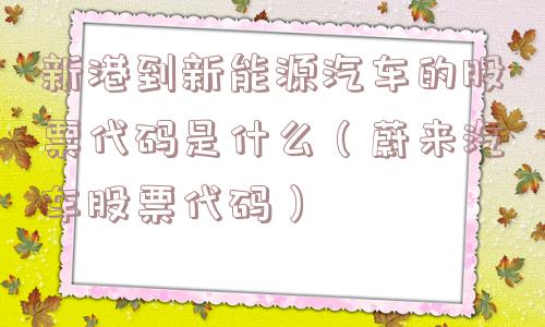 新港到新能源汽车的股票代码是什么（蔚来汽车股票代码）