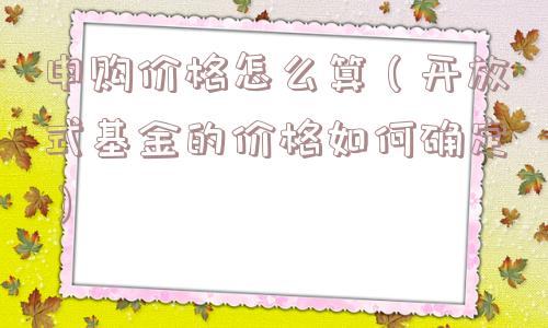 申购价格怎么算（开放式基金的价格如何确定）
