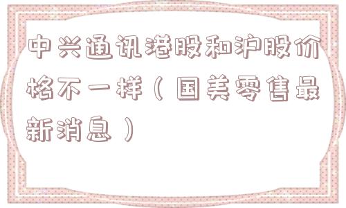中兴通讯港股和沪股价格不一样（国美零售最新消息）
