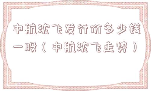 中航沈飞发行价多少钱一股（中航沈飞走势）