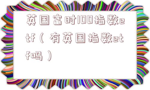 英国富时100指数etf(有英国指数etf吗) 英国富时100指数etf(有英国指数etf吗)