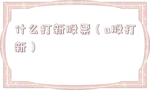 什么打新股票(a股打新) 什么打新股票(a股打新)