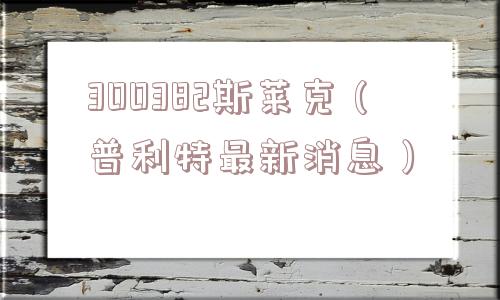 300382斯莱克（普利特最新消息）