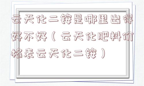 云天化二铵是哪里出得好不好（云天化肥料价格表云天化二铵）