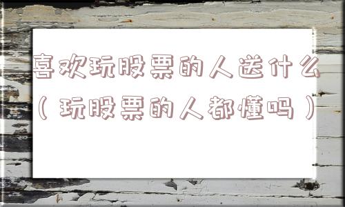 喜欢玩股票的人送什么(玩股票的人都懂吗) 喜欢玩股票的人送什么(玩股票的人都懂吗)