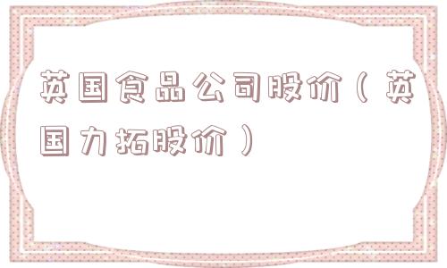 英国食品公司股价(英国力拓股价) 英国食品公司股价(英国力拓股价)
