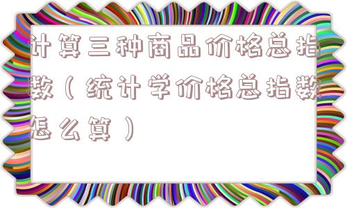 计算三种商品价格总指数（统计学价格总指数怎么算）