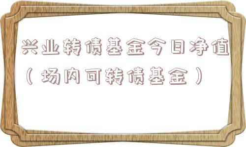 兴业转债基金今日净值(场内可转债基金) 兴业转债基金今日净值(场内可转债基金)