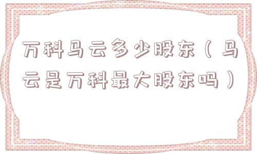 万科马云多少股东（马云是万科最大股东吗）