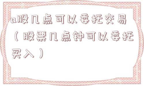 a股几点可以委托交易（股票几点钟可以委托买入）