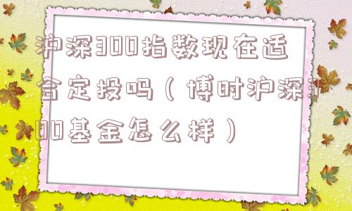 沪深300指数现在适合定投吗(博时沪深300基金怎么样) 沪深300指数现在适合定投吗(博时沪深300基金怎么样)
