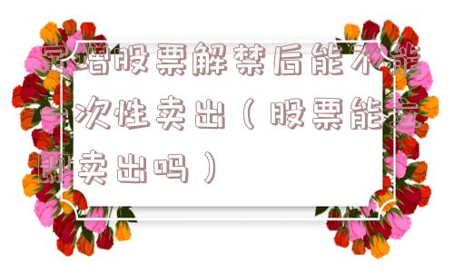 定增股票解禁后能不能一次性卖出（股票能立即卖出吗）