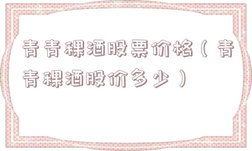 青青稞酒股票价格(青青稞酒股价多少) 青青稞酒股票价格(青青稞酒股价多少)