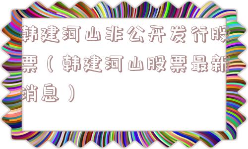 韩建河山非公开发行股票（韩建河山股票最新消息）