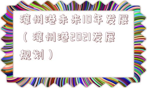 漳州港未来10年发展（漳州港2021发展规划）