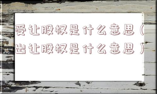 受让股权是什么意思(出让股权是什么意思) 受让股权是什么意思(出让股权是什么意思)
