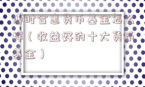 博时合惠货币基金怎么样（收益好的十大货币基金）