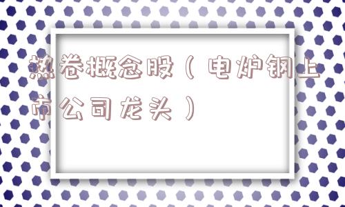 热卷概念股（电炉钢上市公司龙头）