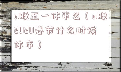 a股五一休市么（a股2020春节什么时候休市）