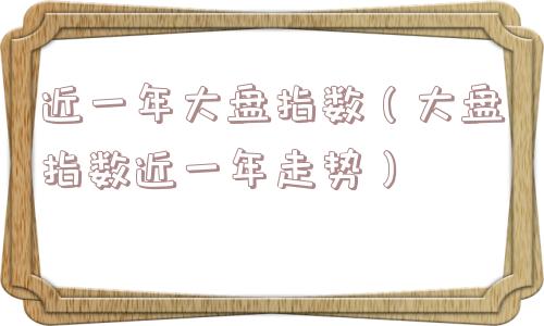 近一年大盘指数(大盘指数近一年走势) 近一年大盘指数(大盘指数近一年走势)