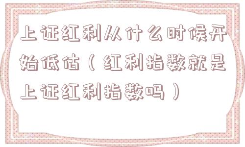上证红利从什么时候开始低估（红利指数就是上证红利指数吗）