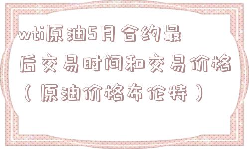wti原油5月合约最后交易时间和交易价格（原油价格布伦特）