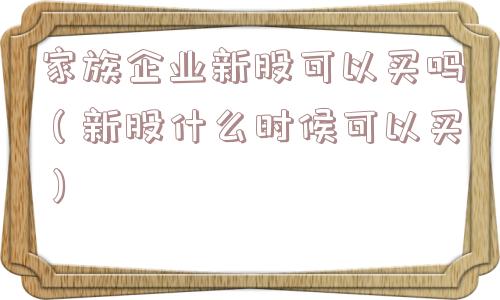 家族企业新股可以买吗（新股什么时候可以买）