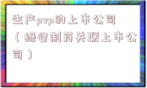 生产pvp的上市公司（绿谷制药关联上市公司）