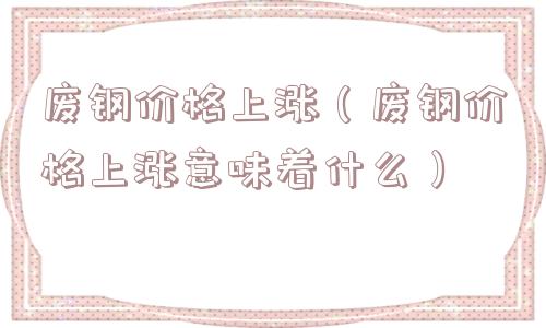 废钢价格上涨（废钢价格上涨意味着什么）