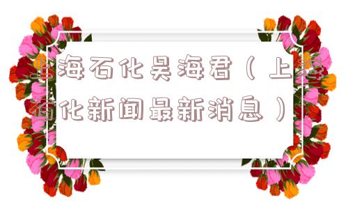 上海石化吴海君(上海石化新闻最新消息) 上海石化吴海君(上海石化新闻最新消息)