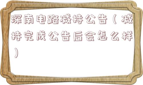 深南电路减持公告（减持完成公告后会怎么样）