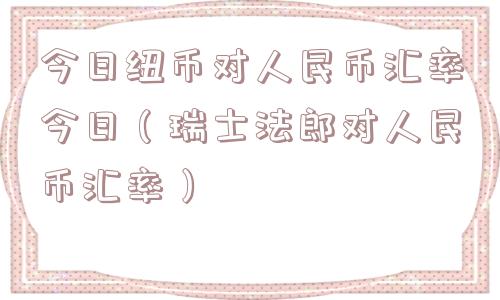 今日纽币对人民币汇率今日（瑞士法郎对人民币汇率）