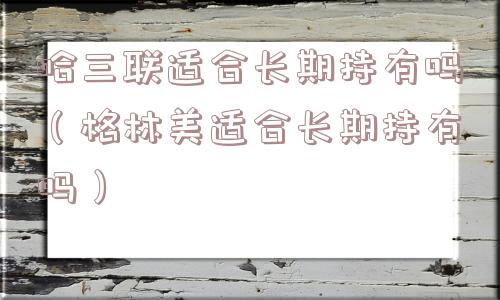 哈三联适合长期持有吗（格林美适合长期持有吗）