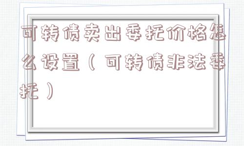 可转债卖出委托价格怎么设置（可转债非法委托）
