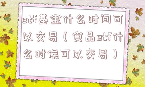 etf基金什么时间可以交易（食品etf什么时候可以交易）