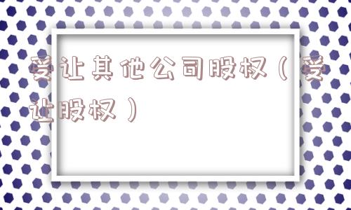 受让其他公司股权(受让股权) 受让其他公司股权(受让股权)