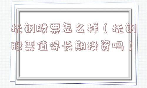 抚钢股票怎么样（抚钢股票值得长期投资吗）