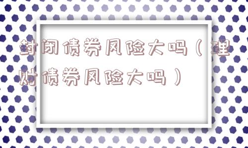 封闭债券风险大吗（理财债券风险大吗）