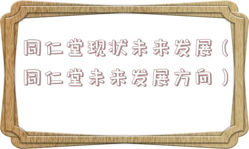 同仁堂现状未来发展（同仁堂未来发展方向）