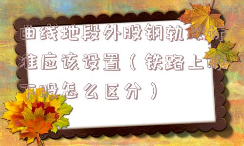 曲线地段外股钢轨按标准应该设置（铁路上股下股怎么区分）