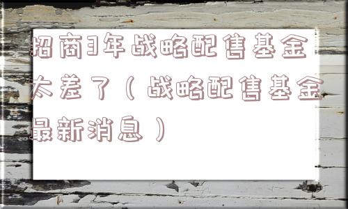 招商3年战略配售基金太差了（战略配售基金最新消息）