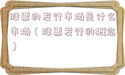 股票的发行市场是什么市场(股票发行的概念) 股票的发行市场是什么市场(股票发行的概念)