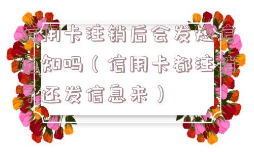 信用卡注销后会发短信通知吗（信用卡都注销了还发信息来）