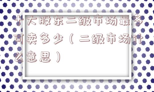 十大股东二级市场最多可卖多少（二级市场什么意思）