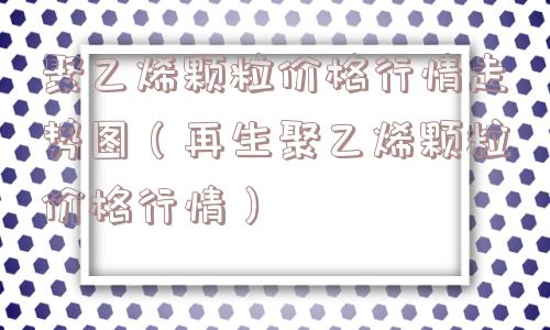 聚乙烯颗粒价格行情走势图（再生聚乙烯颗粒价格行情）