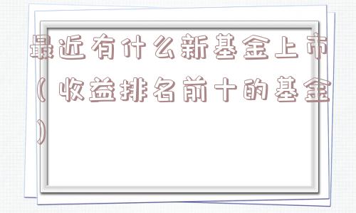 最近有什么新基金上市（收益排名前十的基金）