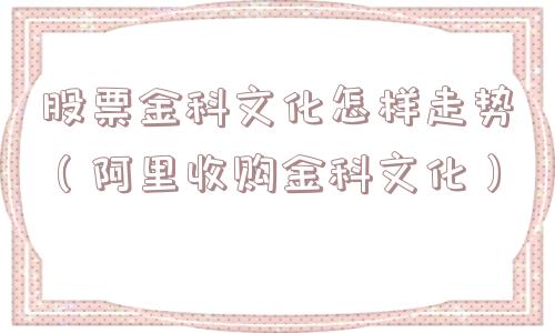股票金科文化怎样走势（阿里收购金科文化）
