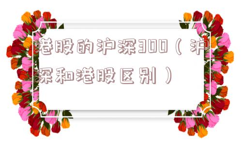 港股的沪深300(沪深和港股区别) 港股的沪深300(沪深和港股区别)