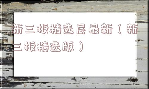 新三板精选层最新（新三板精选版）
